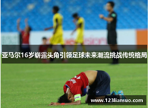 亚马尔16岁崭露头角引领足球未来潮流挑战传统格局