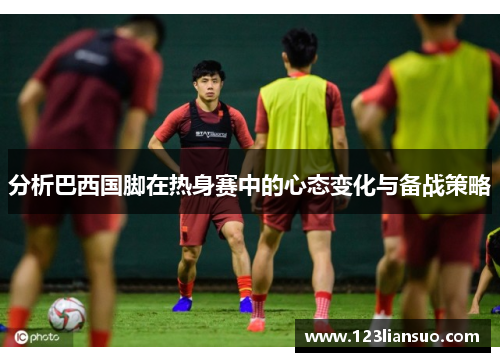 分析巴西国脚在热身赛中的心态变化与备战策略