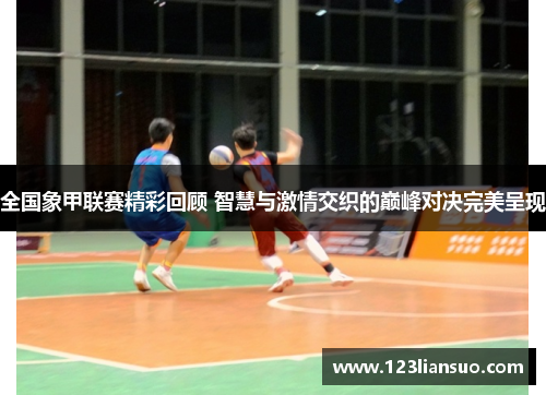 全国象甲联赛精彩回顾 智慧与激情交织的巅峰对决完美呈现