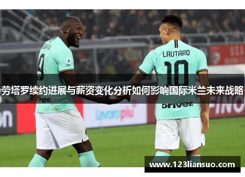 劳塔罗续约进展与薪资变化分析如何影响国际米兰未来战略