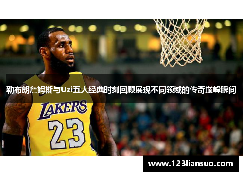 勒布朗詹姆斯与Uzi五大经典时刻回顾展现不同领域的传奇巅峰瞬间